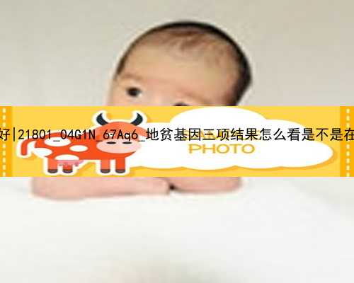 广州代孕哪里做最好|21801_04G1N_67Aq6_地贫基因三项结果怎么看是不是在正常范围