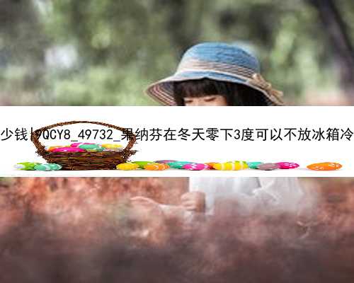 广州代孕产子价格多少钱|9QCY8_49732_果纳芬在冬天零下3度可以不放冰箱冷藏吗？